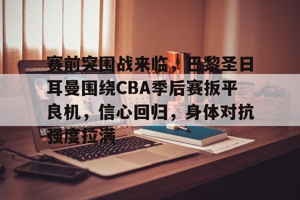 英雄联盟投注-关于赛前突围战来临，巴黎圣日耳曼围绕CBA季后赛扳平良机，信心回归，身体对抗强度拉满的信息