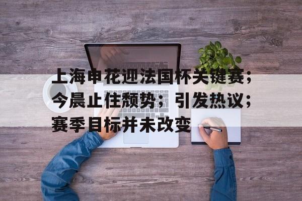 上海申花迎法国杯关键赛；今晨止住颓势；引发热议；赛季目标并未改变(罗斯大战热火三巨头)